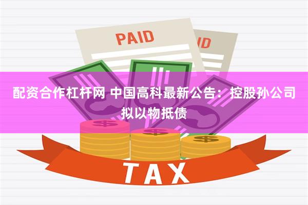 配资合作杠杆网 中国高科最新公告：控股孙公司拟以物抵债