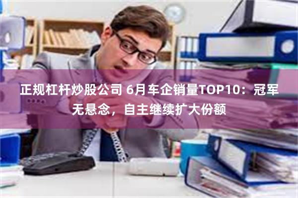 正规杠杆炒股公司 6月车企销量TOP10：冠军无悬念，自主继续扩大份额