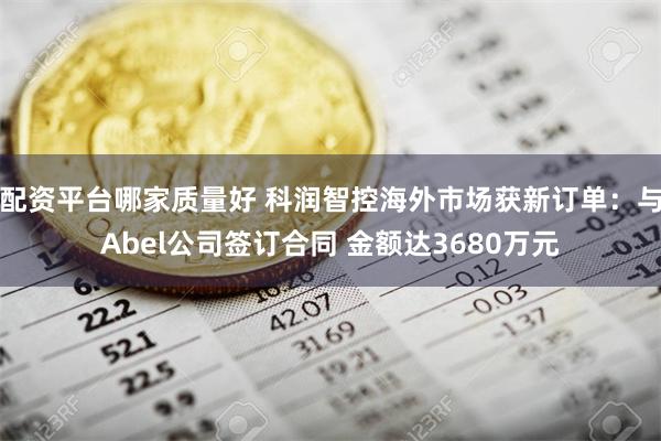 配资平台哪家质量好 科润智控海外市场获新订单：与Abel公司签订合同 金额达3680万元