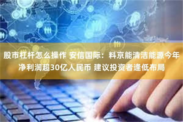 股市杠杆怎么操作 安信国际：料京能清洁能源今年净利润超30亿人民币 建议投资者逢低布局