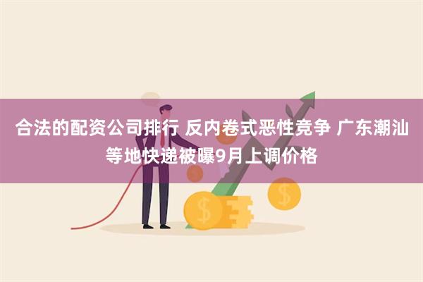 合法的配资公司排行 反内卷式恶性竞争 广东潮汕等地快递被曝9月上调价格