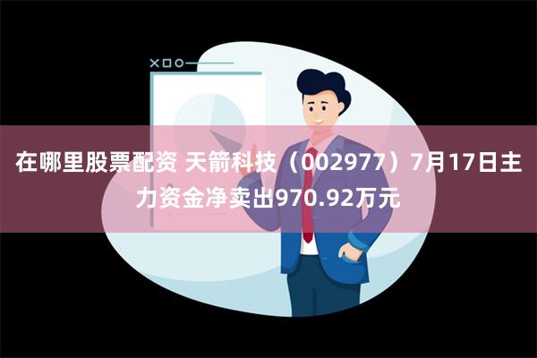 在哪里股票配资 天箭科技（002977）7月17日主力资金净卖出970.92万元