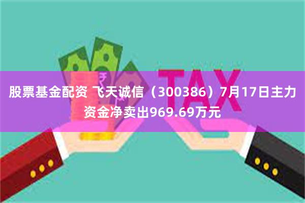 股票基金配资 飞天诚信（300386）7月17日主力资金净卖出969.69万元