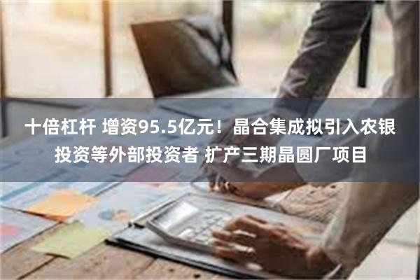 十倍杠杆 增资95.5亿元！晶合集成拟引入农银投资等外部投资者 扩产三期晶圆厂项目