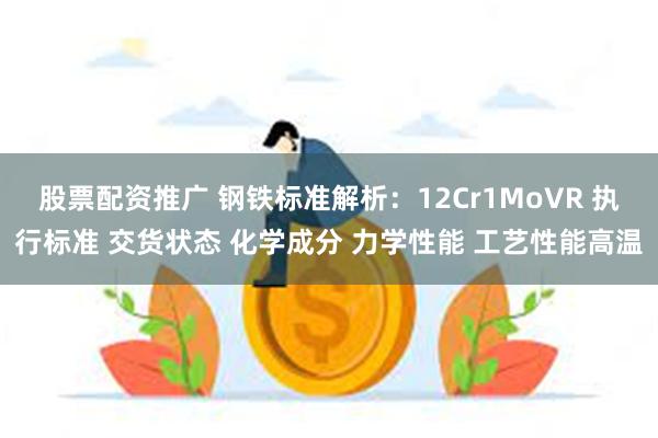 股票配资推广 钢铁标准解析：12Cr1MoVR 执行标准 交货状态 化学成分 力学性能 工艺性能高温