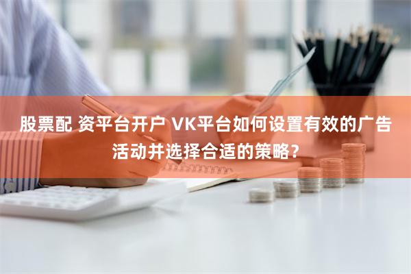 股票配 资平台开户 VK平台如何设置有效的广告活动并选择合适的策略？