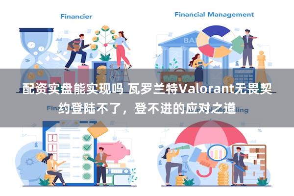 配资实盘能实现吗 瓦罗兰特Valorant无畏契约登陆不了，登不进的应对之道