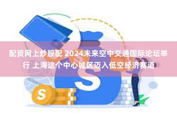 配资网上炒股配 2024未来空中交通国际论坛举行 上海这个中心城区迈入低空经济赛道