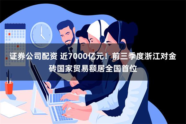 证券公司配资 近7000亿元！前三季度浙江对金砖国家贸易额居全国首位