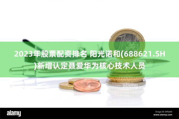 2023年股票配资排名 阳光诺和(688621.SH)新增认定聂爱华为核心技术人员