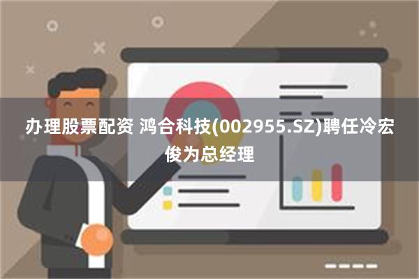 办理股票配资 鸿合科技(002955.SZ)聘任冷宏俊为总经理