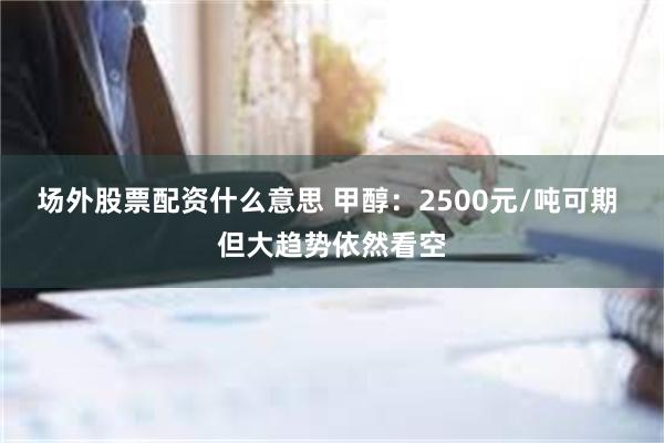 场外股票配资什么意思 甲醇：2500元/吨可期 但大趋势依然看空