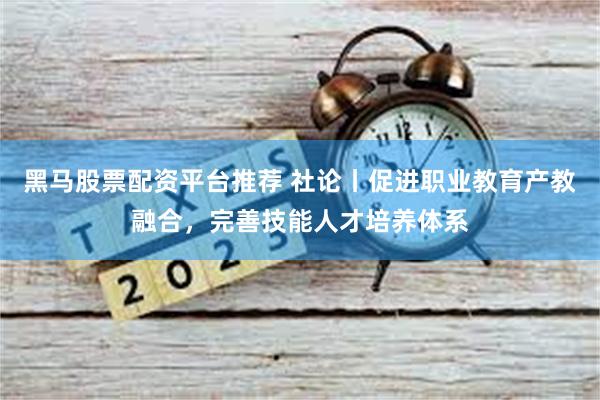 黑马股票配资平台推荐 社论丨促进职业教育产教融合，完善技能人才培养体系