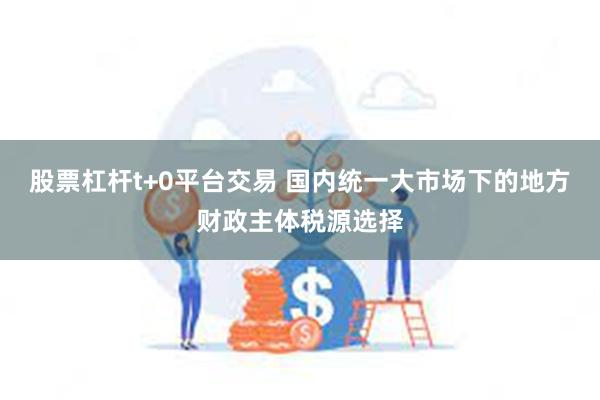 股票杠杆t+0平台交易 国内统一大市场下的地方财政主体税源选择