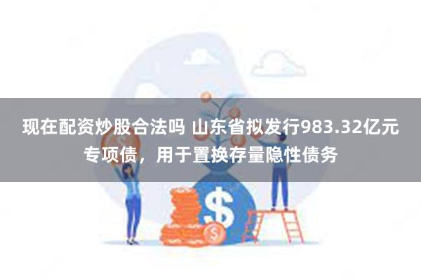 现在配资炒股合法吗 山东省拟发行983.32亿元专项债，用于置换存量隐性债务