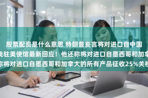 股票配资是什么意思 特朗普妄言将对进口自中国商品加征10%关税，我驻美使馆最新回应！他还称将对进口自墨西哥和加拿大的所有产品征收25%关税