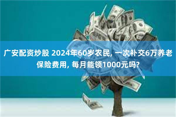 广安配资炒股 2024年60岁农民, 一次补交6万养老保险费用, 每月能领1000元吗?