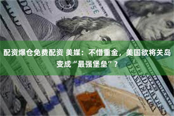 配资爆仓免费配资 美媒：不惜重金，美国欲将关岛变成“最强堡垒”？