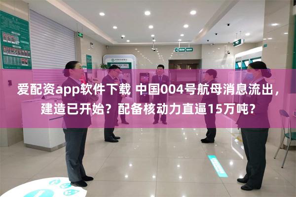 爱配资app软件下载 中国004号航母消息流出，建造已开始？配备核动力直逼15万吨？