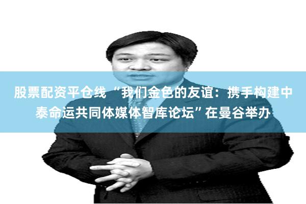 股票配资平仓线 “我们金色的友谊：携手构建中泰命运共同体媒体智库论坛”在曼谷举办