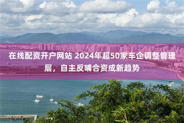 在线配资开户网站 2024年超50家车企调整管理层，自主反哺合资成新趋势