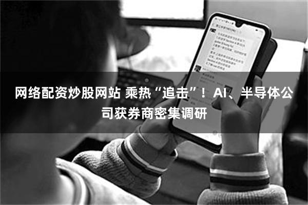 网络配资炒股网站 乘热“追击”！AI、半导体公司获券商密集调研