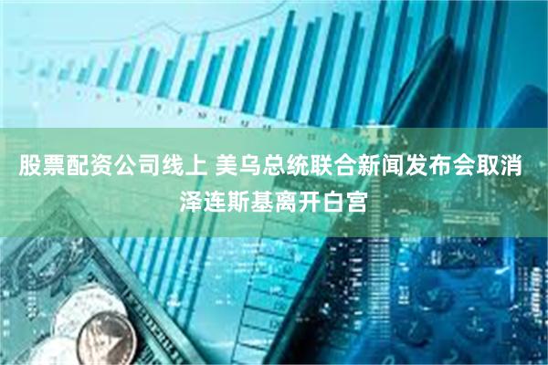 股票配资公司线上 美乌总统联合新闻发布会取消 泽连斯基离开白宫