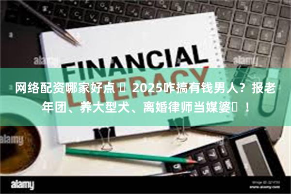 网络配资哪家好点 ​2025咋搞有钱男人？报老年团、养大型犬、离婚律师当媒婆​！