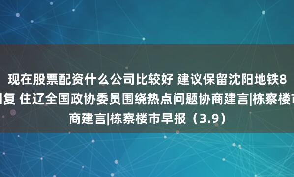 现在股票配资什么公司比较好 建议保留沈阳地铁8号线！官方回复 住辽全国政协委员围绕热点问题协商建言|栋察楼市早报（3.9）