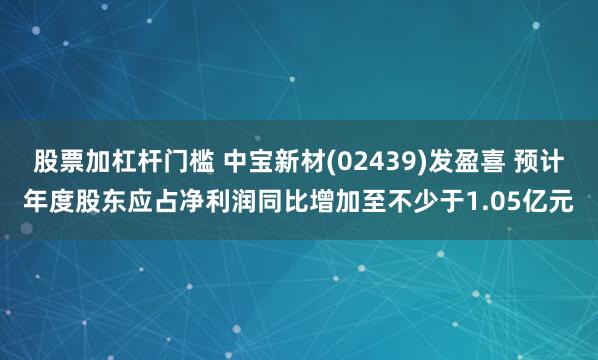 股票加杠杆门槛 中宝新材(02439)发盈喜 预计年度股东应占净利润同比增加至不少于1.05亿元