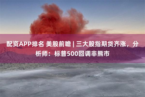 配资APP排名 美股前瞻 | 三大股指期货齐涨，分析师：标普500回调非熊市