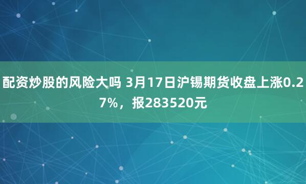 配资炒股的风险大吗 3月17日沪锡期货收盘上涨0.27%，报283520元