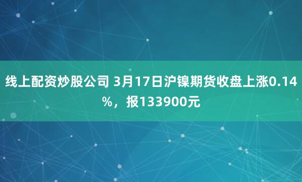 线上配资炒股公司 3月17日沪镍期货收盘上涨0.14%，报133900元